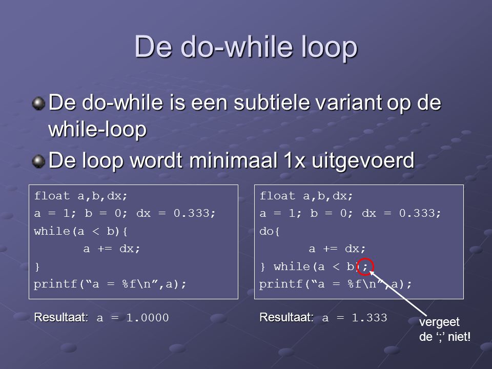 De do-while loop De do-while is een subtiele variant op de while-loop De loop wordt minimaal 1x uitgevoerd float a,b,dx; a = 1; b = 0; dx = 0.333; while(a < b){ a += dx; } printf( a = %f\n ,a); float a,b,dx; a = 1; b = 0; dx = 0.333; do{ a += dx; } while(a < b); printf( a = %f\n ,a); Resultaat: Resultaat: a = Resultaat: Resultaat: a = vergeet de ‘;’ niet!