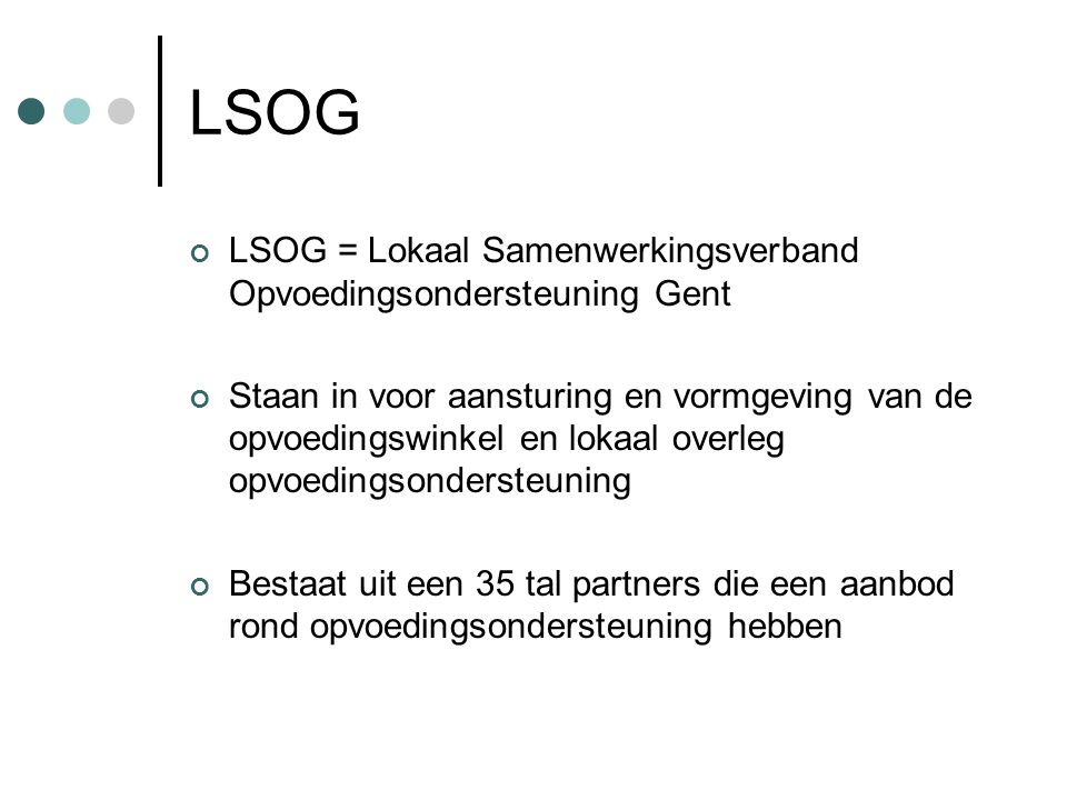 LSOG LSOG = Lokaal Samenwerkingsverband Opvoedingsondersteuning Gent Staan in voor aansturing en vormgeving van de opvoedingswinkel en lokaal overleg opvoedingsondersteuning Bestaat uit een 35 tal partners die een aanbod rond opvoedingsondersteuning hebben