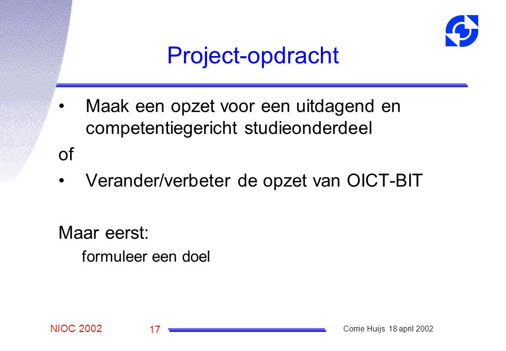 NIOC 2002 Corrie Huijs 18 april Project-opdracht Maak een opzet voor een uitdagend en competentiegericht studieonderdeel of Verander/verbeter de opzet van OICT-BIT Maar eerst: formuleer een doel