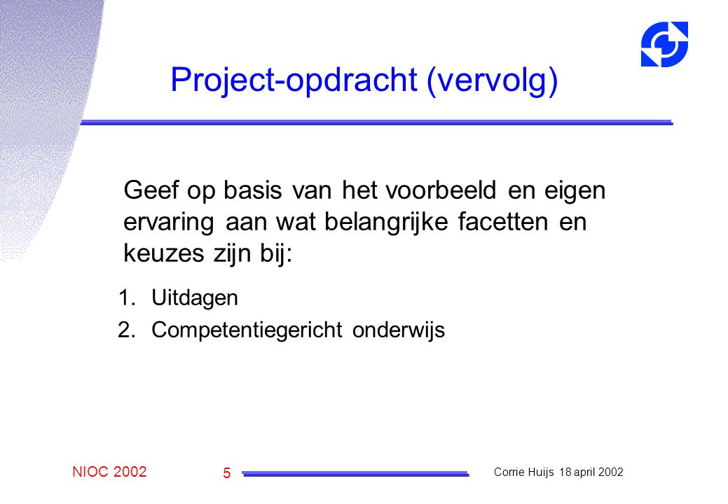 NIOC 2002 Corrie Huijs 18 april Project-opdracht (vervolg) Geef op basis van het voorbeeld en eigen ervaring aan wat belangrijke facetten en keuzes zijn bij: 1.Uitdagen 2.Competentiegericht onderwijs