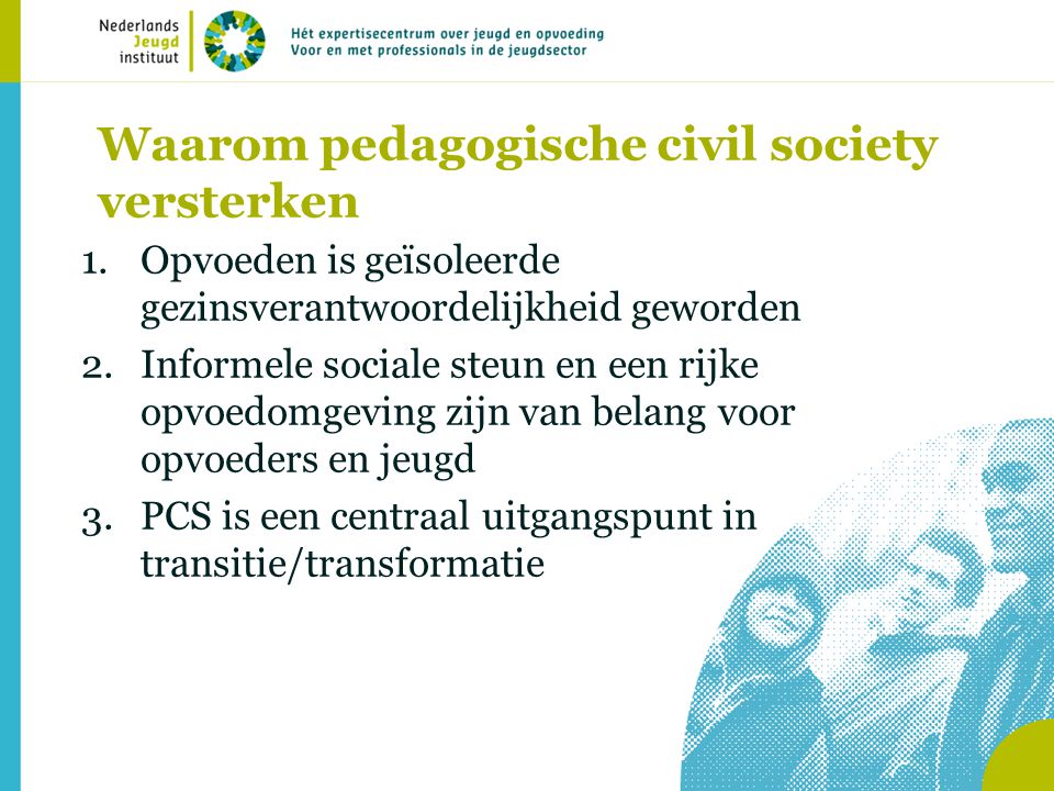 Waarom pedagogische civil society versterken 1.Opvoeden is geïsoleerde gezinsverantwoordelijkheid geworden 2.Informele sociale steun en een rijke opvoedomgeving zijn van belang voor opvoeders en jeugd 3.PCS is een centraal uitgangspunt in transitie/transformatie