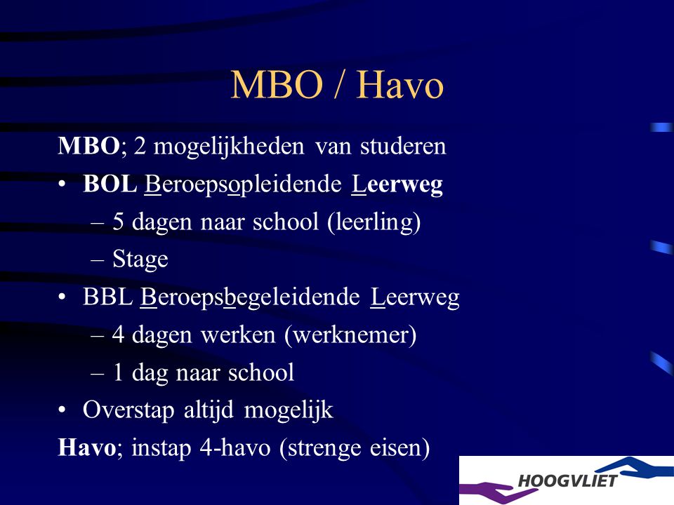 MBO / Havo MBO; 2 mogelijkheden van studeren BOL Beroepsopleidende Leerweg –5 dagen naar school (leerling) –Stage BBL Beroepsbegeleidende Leerweg –4 dagen werken (werknemer) –1 dag naar school Overstap altijd mogelijk Havo; instap 4-havo (strenge eisen)