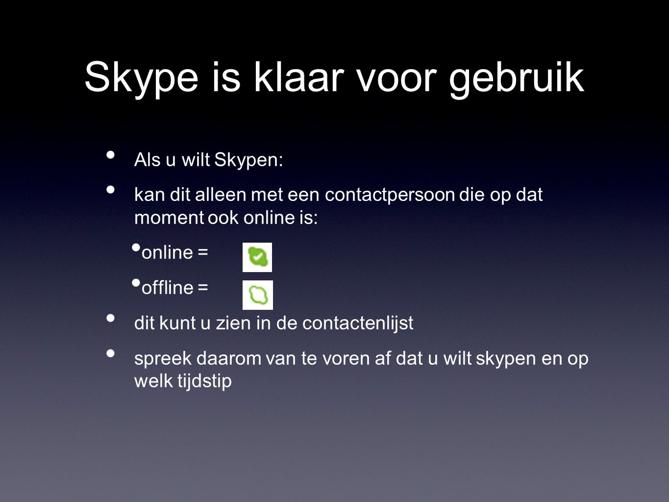 Skype is klaar voor gebruik Als u wilt Skypen: kan dit alleen met een contactpersoon die op dat moment ook online is: online = offline = dit kunt u zien in de contactenlijst spreek daarom van te voren af dat u wilt skypen en op welk tijdstip