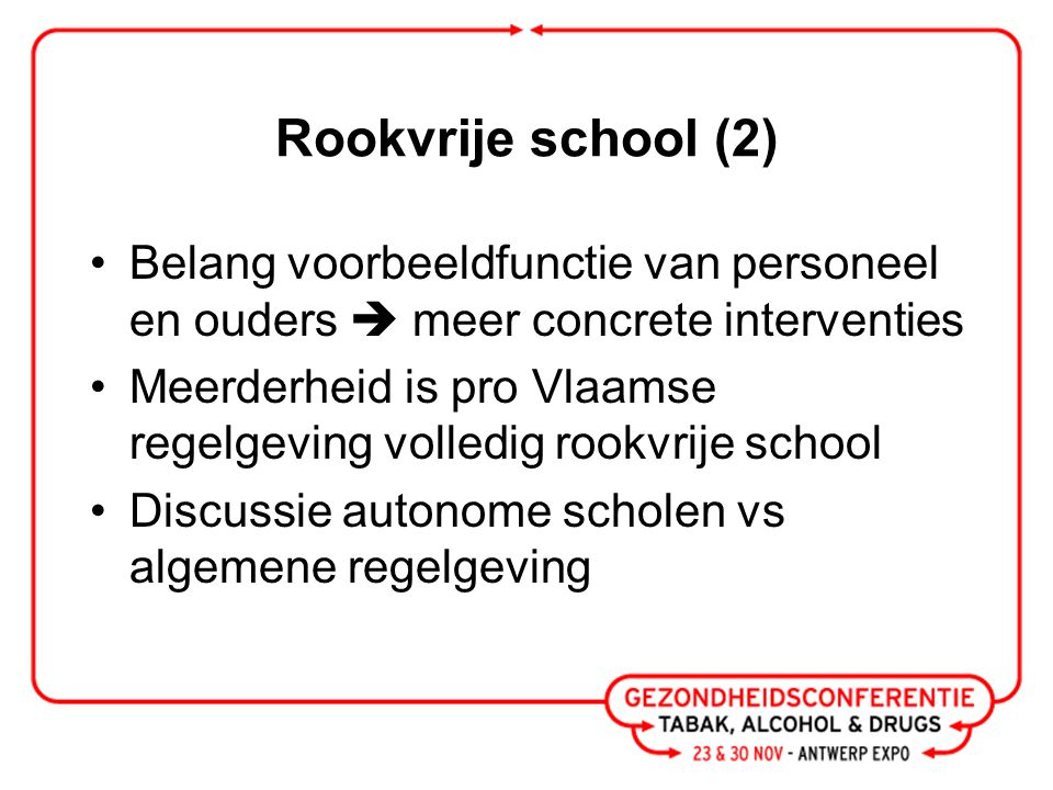 Rookvrije school (2) Belang voorbeeldfunctie van personeel en ouders  meer concrete interventies Meerderheid is pro Vlaamse regelgeving volledig rookvrije school Discussie autonome scholen vs algemene regelgeving