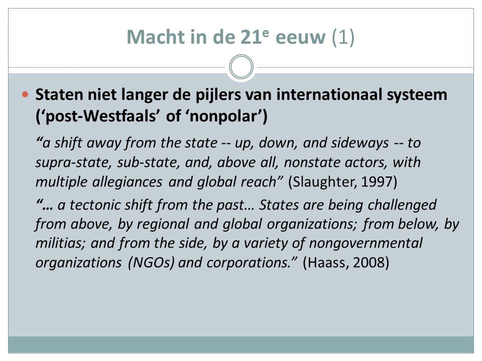 Macht in de 21 e eeuw (1) Staten niet langer de pijlers van internationaal systeem (‘post-Westfaals’ of ‘nonpolar’) a shift away from the state -- up, down, and sideways -- to supra-state, sub-state, and, above all, nonstate actors, with multiple allegiances and global reach (Slaughter, 1997) … a tectonic shift from the past… States are being challenged from above, by regional and global organizations; from below, by militias; and from the side, by a variety of nongovernmental organizations (NGOs) and corporations. (Haass, 2008)