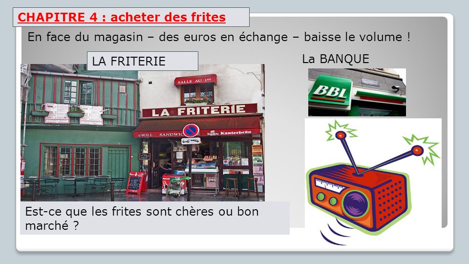 CHAPITRE 4 : acheter des frites La BANQUE En face du magasin – des euros en échange – baisse le volume .