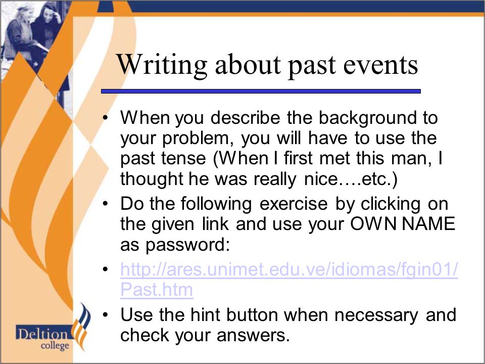 Writing about past events When you describe the background to your problem, you will have to use the past tense (When I first met this man, I thought he was really nice….etc.) Do the following exercise by clicking on the given link and use your OWN NAME as password:   Past.htmhttp://ares.unimet.edu.ve/idiomas/fgin01/ Past.htm Use the hint button when necessary and check your answers.
