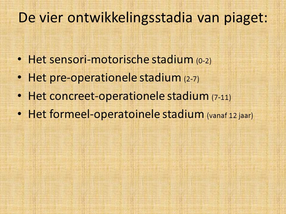 De vier ontwikkelingsstadia van piaget: Het sensori-motorische stadium (0-2) Het pre-operationele stadium (2-7) Het concreet-operationele stadium (7-11) Het formeel-operatoinele stadium (vanaf 12 jaar)