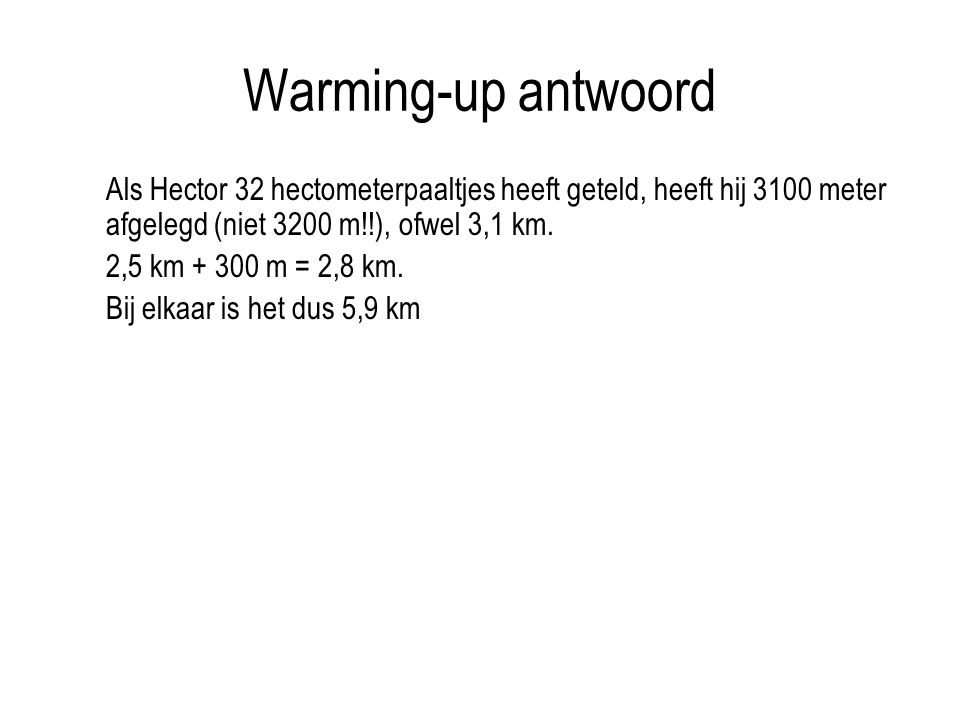 Warming-up antwoord Als Hector 32 hectometerpaaltjes heeft geteld, heeft hij 3100 meter afgelegd (niet 3200 m!!), ofwel 3,1 km.