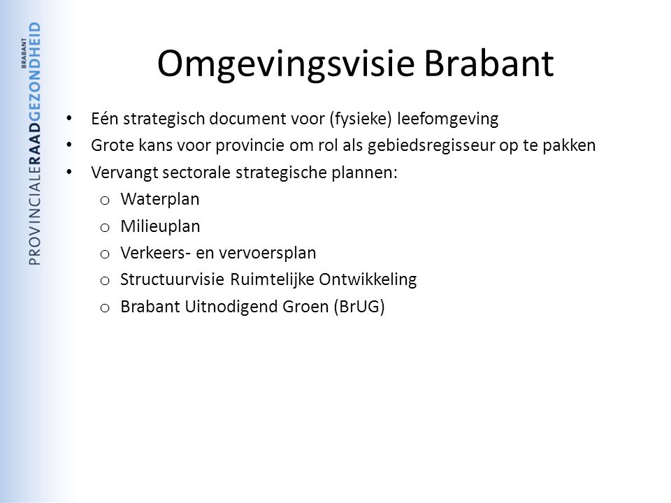 Omgevingsvisie Brabant Eén strategisch document voor (fysieke) leefomgeving Grote kans voor provincie om rol als gebiedsregisseur op te pakken Vervangt sectorale strategische plannen: o Waterplan o Milieuplan o Verkeers- en vervoersplan o Structuurvisie Ruimtelijke Ontwikkeling o Brabant Uitnodigend Groen (BrUG)