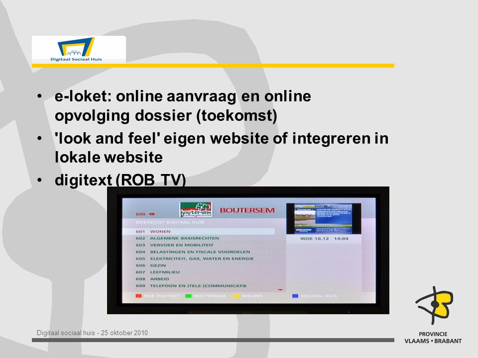 Digitaal sociaal huis - 25 oktober 2010 •e-loket: online aanvraag en online opvolging dossier (toekomst) • look and feel eigen website of integreren in lokale website •digitext (ROB TV)