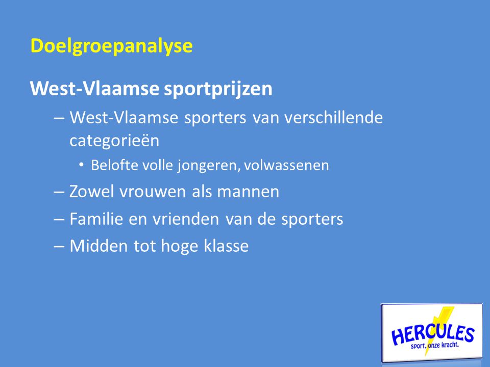 West-Vlaamse sportprijzen – West-Vlaamse sporters van verschillende categorieën • Belofte volle jongeren, volwassenen – Zowel vrouwen als mannen – Familie en vrienden van de sporters – Midden tot hoge klasse Doelgroepanalyse