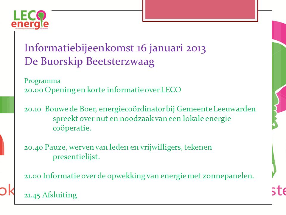 Informatiebijeenkomst 16 januari 2013 De Buorskip Beetsterzwaag Programma Opening en korte informatie over LECO Bouwe de Boer, energiecoördinator bij Gemeente Leeuwarden spreekt over nut en noodzaak van een lokale energie coöperatie.