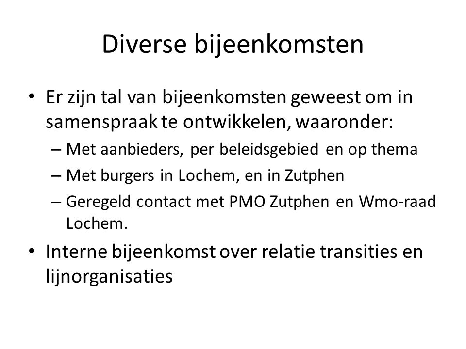 Diverse bijeenkomsten • Er zijn tal van bijeenkomsten geweest om in samenspraak te ontwikkelen, waaronder: – Met aanbieders, per beleidsgebied en op thema – Met burgers in Lochem, en in Zutphen – Geregeld contact met PMO Zutphen en Wmo-raad Lochem.