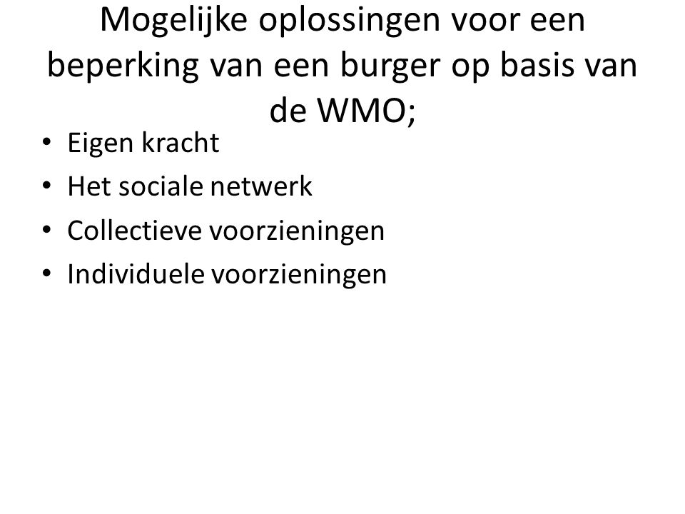 Mogelijke oplossingen voor een beperking van een burger op basis van de WMO; • Eigen kracht • Het sociale netwerk • Collectieve voorzieningen • Individuele voorzieningen