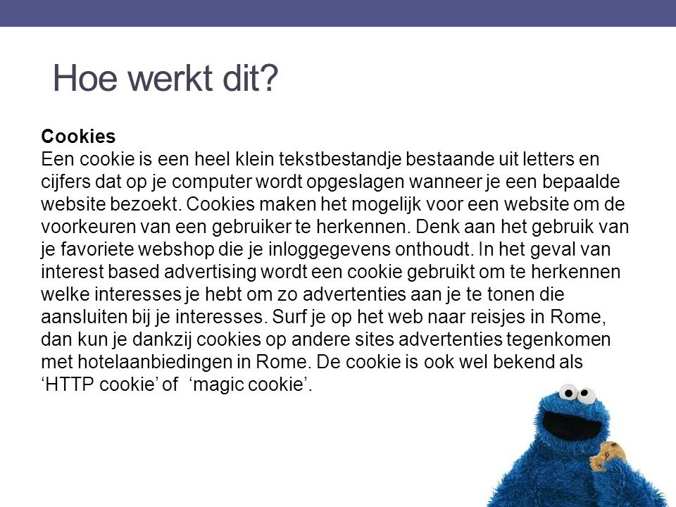 Cookies Een cookie is een heel klein tekstbestandje bestaande uit letters en cijfers dat op je computer wordt opgeslagen wanneer je een bepaalde website bezoekt.