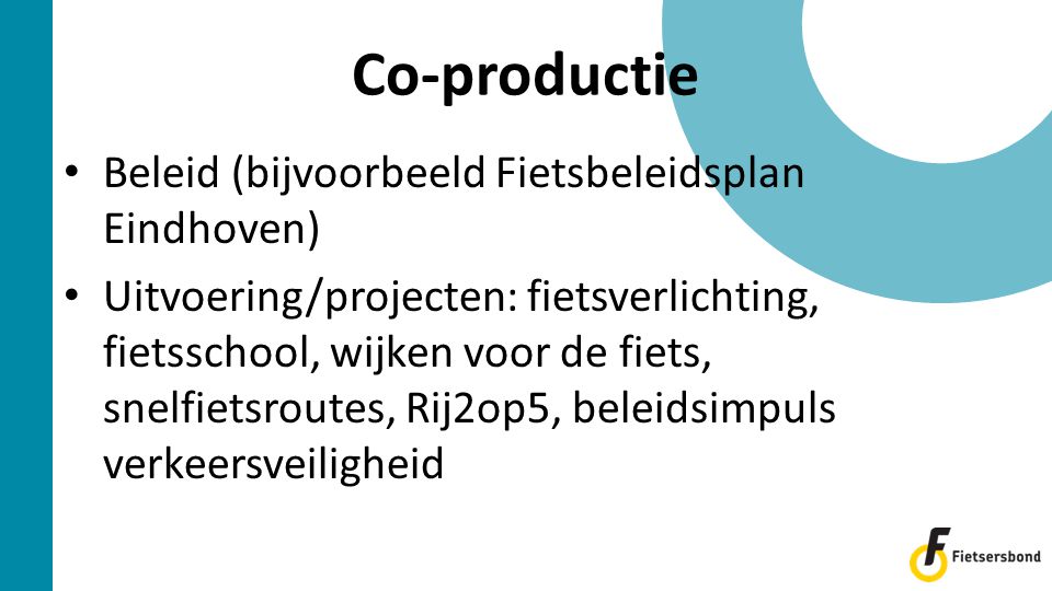 • Beleid (bijvoorbeeld Fietsbeleidsplan Eindhoven) • Uitvoering/projecten: fietsverlichting, fietsschool, wijken voor de fiets, snelfietsroutes, Rij2op5, beleidsimpuls verkeersveiligheid