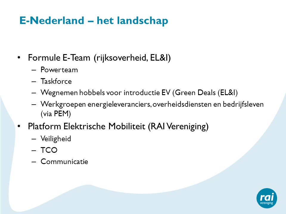 E-Nederland – het landschap • Formule E-Team (rijksoverheid, EL&I) – Powerteam – Taskforce – Wegnemen hobbels voor introductie EV (Green Deals (EL&I) – Werkgroepen energieleveranciers, overheidsdiensten en bedrijfsleven (via PEM) • Platform Elektrische Mobiliteit (RAI Vereniging) – Veiligheid – TCO – Communicatie