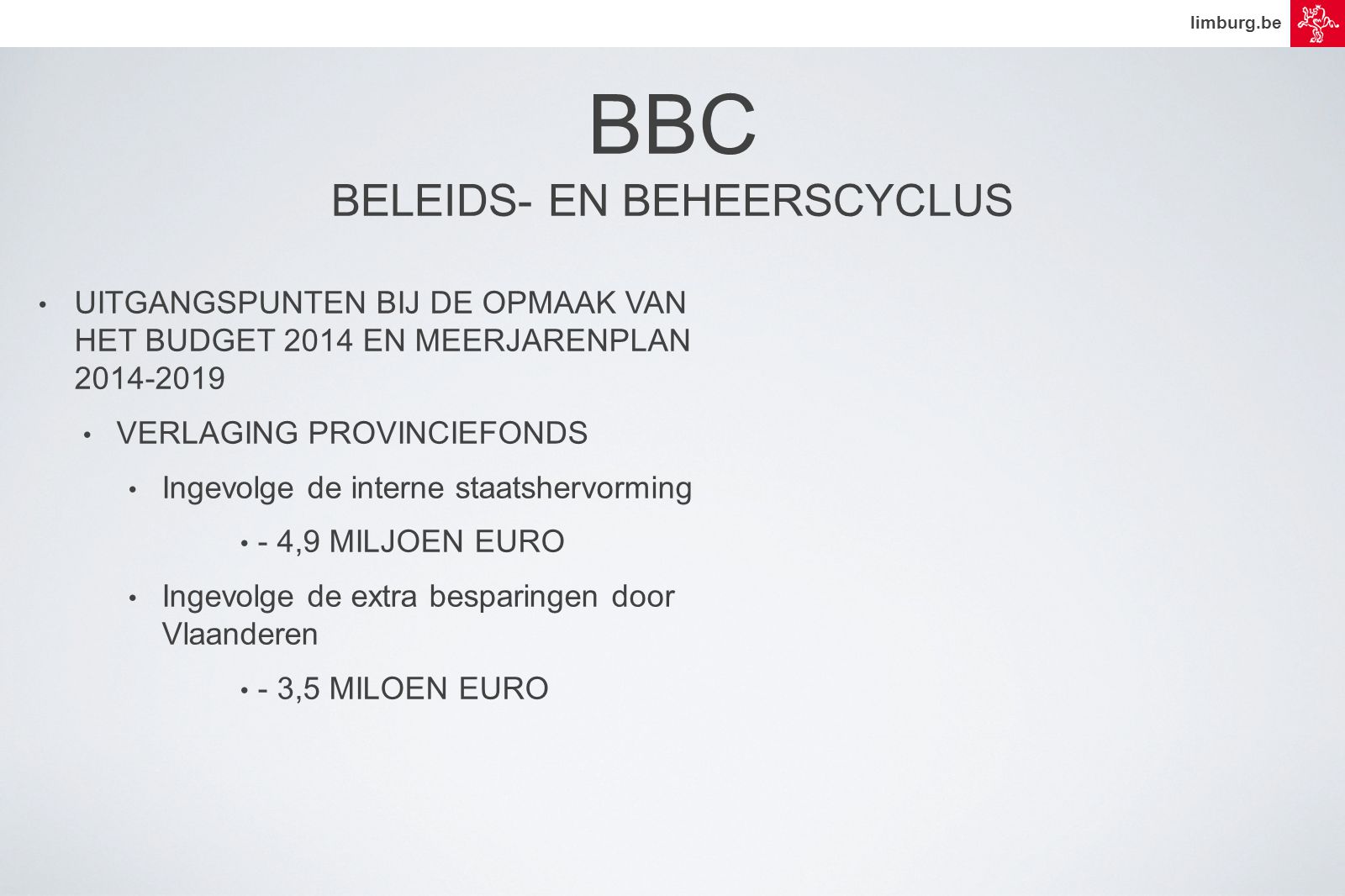 limburg.be • UITGANGSPUNTEN BIJ DE OPMAAK VAN HET BUDGET 2014 EN MEERJARENPLAN • VERLAGING PROVINCIEFONDS • Ingevolge de interne staatshervorming • - 4,9 MILJOEN EURO • Ingevolge de extra besparingen door Vlaanderen • - 3,5 MILOEN EURO BBC BELEIDS- EN BEHEERSCYCLUS