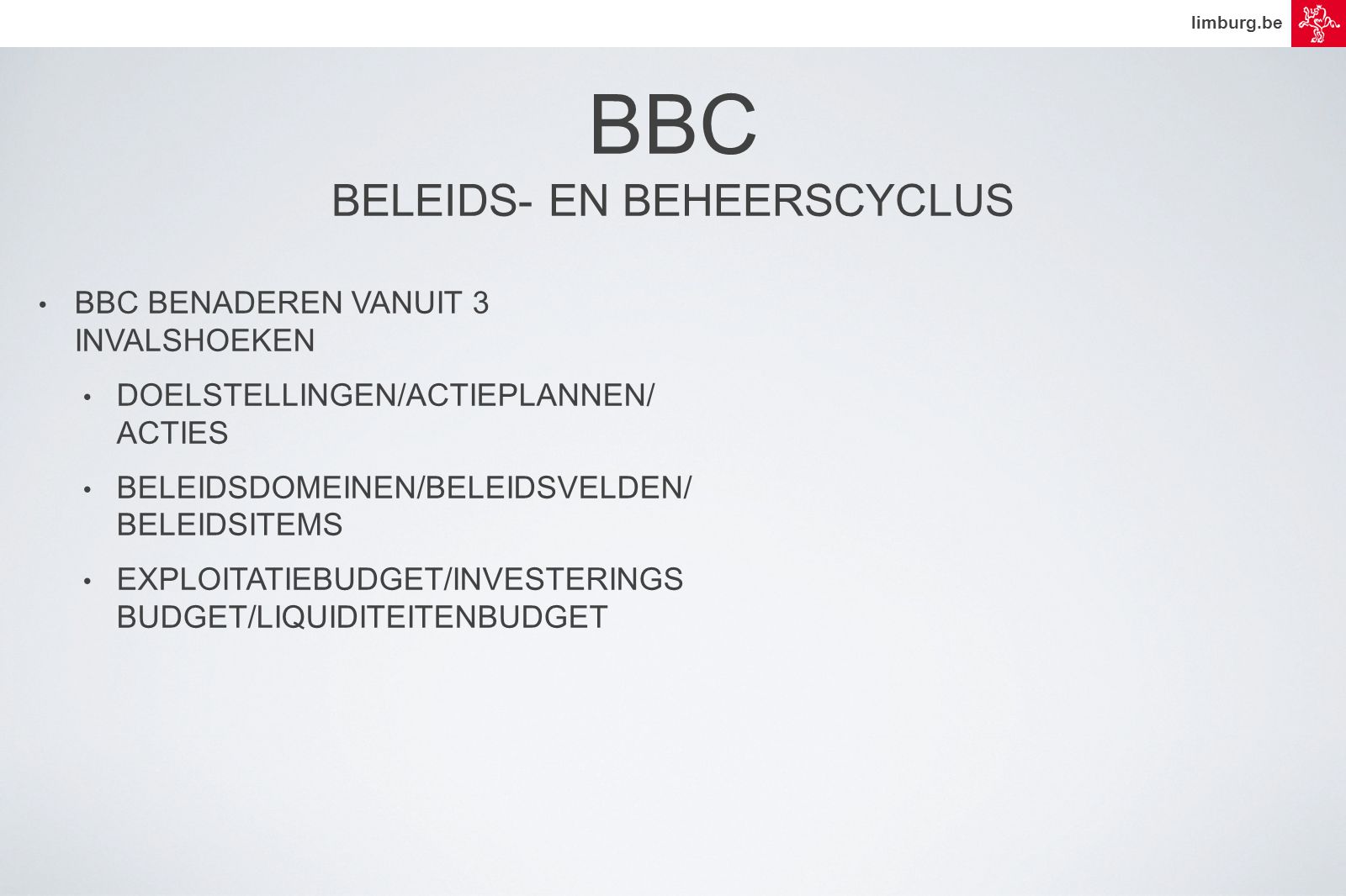 limburg.be • BBC BENADEREN VANUIT 3 INVALSHOEKEN • DOELSTELLINGEN/ACTIEPLANNEN/ ACTIES • BELEIDSDOMEINEN/BELEIDSVELDEN/ BELEIDSITEMS • EXPLOITATIEBUDGET/INVESTERINGS BUDGET/LIQUIDITEITENBUDGET BBC BELEIDS- EN BEHEERSCYCLUS