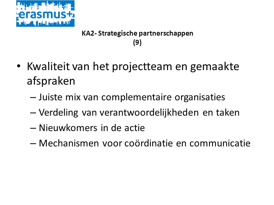 KA2- Strategische partnerschappen (9) • Kwaliteit van het projectteam en gemaakte afspraken – Juiste mix van complementaire organisaties – Verdeling van verantwoordelijkheden en taken – Nieuwkomers in de actie – Mechanismen voor coördinatie en communicatie