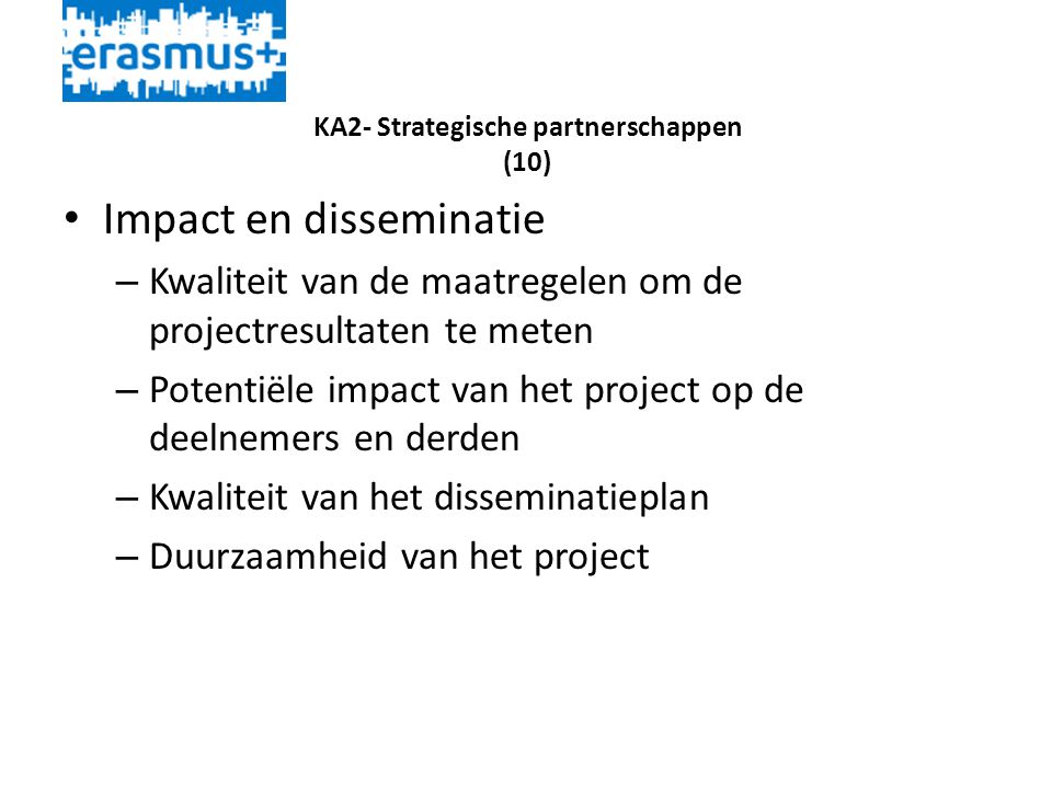 KA2- Strategische partnerschappen (10) • Impact en disseminatie – Kwaliteit van de maatregelen om de projectresultaten te meten – Potentiële impact van het project op de deelnemers en derden – Kwaliteit van het disseminatieplan – Duurzaamheid van het project