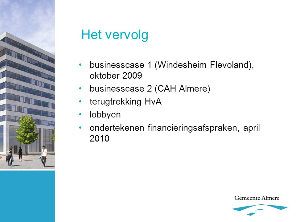 Het vervolg •businesscase 1 (Windesheim Flevoland), oktober 2009 •businesscase 2 (CAH Almere) •terugtrekking HvA •lobbyen •ondertekenen financieringsafspraken, april 2010