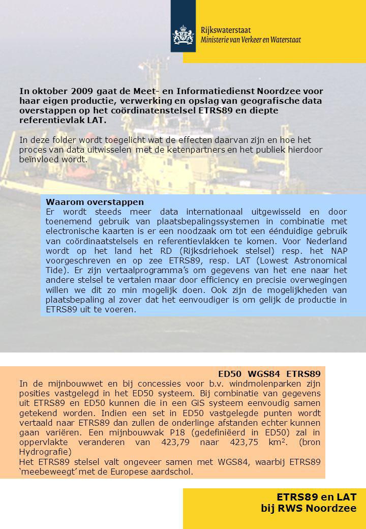 ETRS89 en LAT bij RWS Noordzee In oktober 2009 gaat de Meet- en Informatiedienst Noordzee voor haar eigen productie, verwerking en opslag van geografische data overstappen op het coördinatenstelsel ETRS89 en diepte referentievlak LAT.