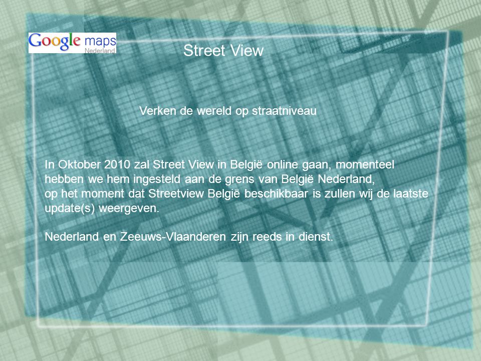 Verken de wereld op straatniveau In Oktober 2010 zal Street View in België online gaan, momenteel hebben we hem ingesteld aan de grens van België Nederland, op het moment dat Streetview België beschikbaar is zullen wij de laatste update(s) weergeven.