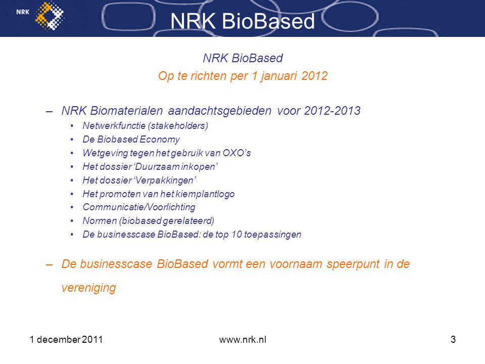 1 december 2011www.nrk.nl3 NRK BioBased Op te richten per 1 januari 2012 –NRK Biomaterialen aandachtsgebieden voor •Netwerkfunctie (stakeholders) •De Biobased Economy •Wetgeving tegen het gebruik van OXO’s •Het dossier ‘Duurzaam inkopen’ •Het dossier ‘Verpakkingen’ •Het promoten van het kiemplantlogo •Communicatie/Voorlichting •Normen (biobased gerelateerd) •De businesscase BioBased: de top 10 toepassingen –De businesscase BioBased vormt een voornaam speerpunt in de vereniging