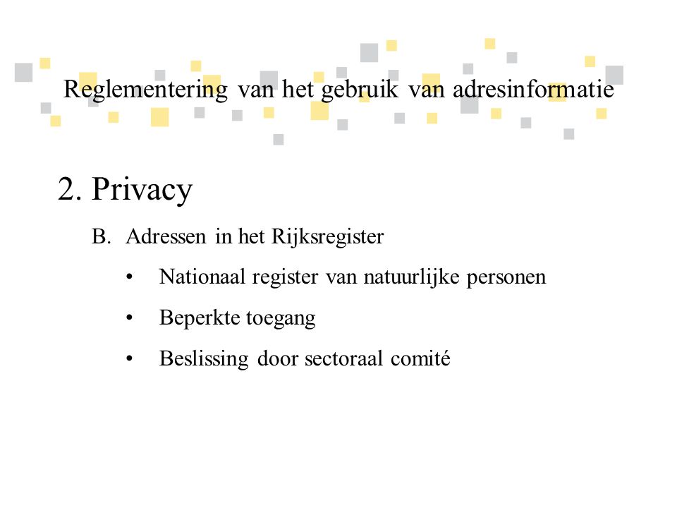 Transparante overheidsinformatie als competitief voordeel voor Vlaanderen 2.Privacy B.Adressen in het Rijksregister •Nationaal register van natuurlijke personen •Beperkte toegang •Beslissing door sectoraal comité Reglementering van het gebruik van adresinformatie