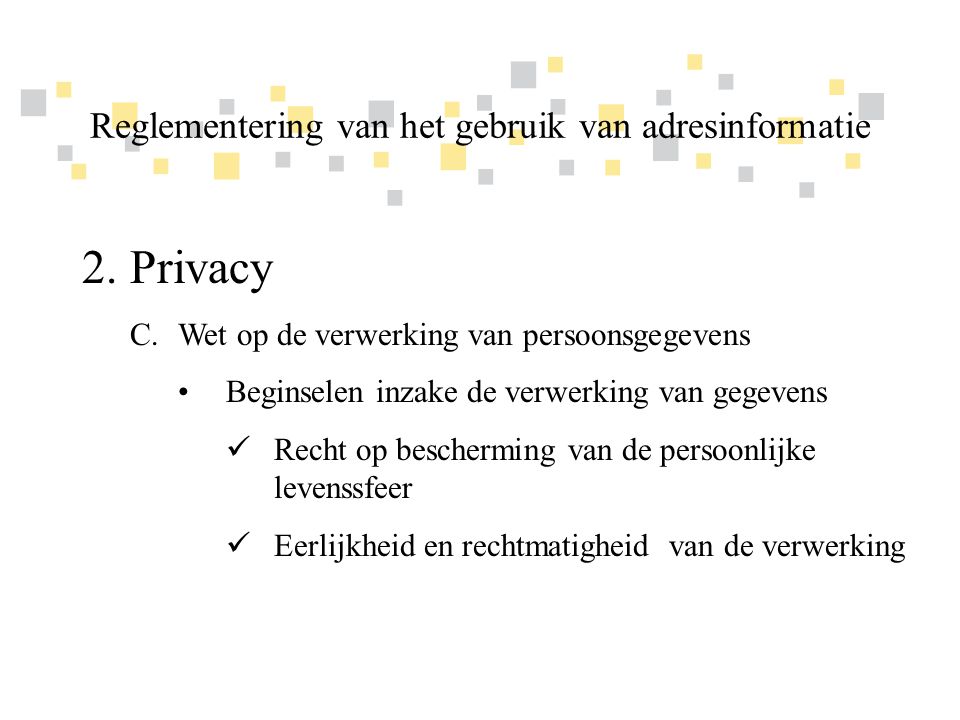 Transparante overheidsinformatie als competitief voordeel voor Vlaanderen 2.Privacy C.Wet op de verwerking van persoonsgegevens •Beginselen inzake de verwerking van gegevens  Recht op bescherming van de persoonlijke levenssfeer  Eerlijkheid en rechtmatigheid van de verwerking Reglementering van het gebruik van adresinformatie