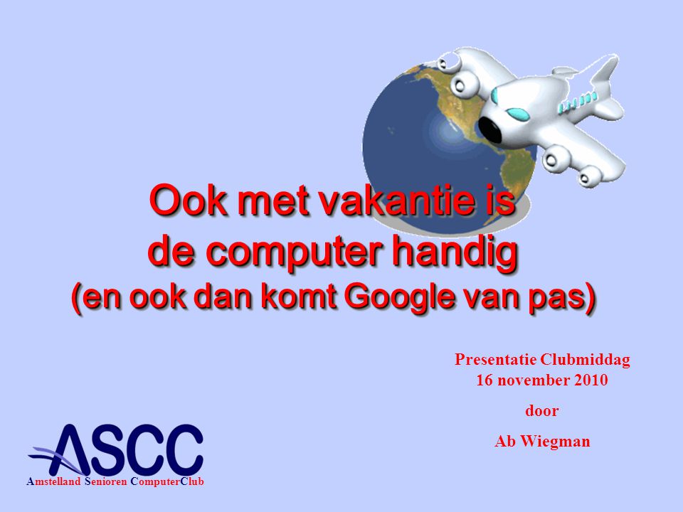 Presentatie Clubmiddag 16 november 2010 door Ab Wiegman Amstelland Senioren ComputerClub Ook met vakantie is de computer handig (en ook dan komt Google van pas)