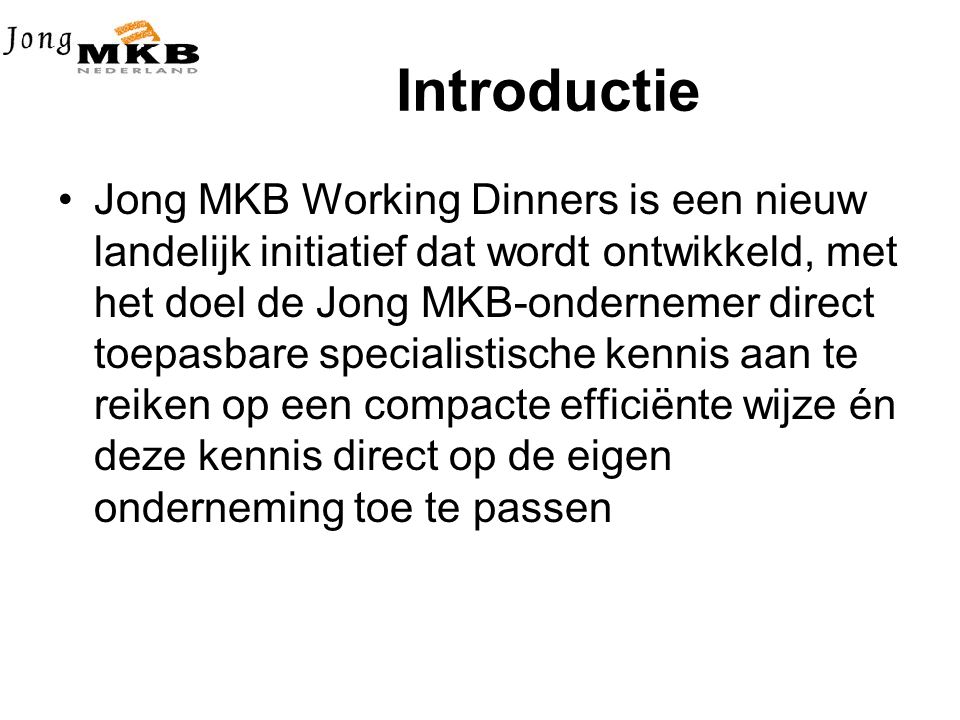 Introductie •Jong MKB Working Dinners is een nieuw landelijk initiatief dat wordt ontwikkeld, met het doel de Jong MKB-ondernemer direct toepasbare specialistische kennis aan te reiken op een compacte efficiënte wijze én deze kennis direct op de eigen onderneming toe te passen