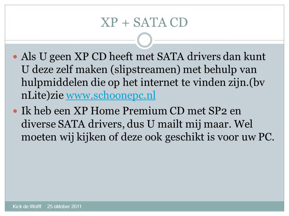 XP + SATA CD Kick de Wolff 25 oktober 2011  Als U geen XP CD heeft met SATA drivers dan kunt U deze zelf maken (slipstreamen) met behulp van hulpmiddelen die op het internet te vinden zijn.(bv nLite)zie    Ik heb een XP Home Premium CD met SP2 en diverse SATA drivers, dus U mailt mij maar.