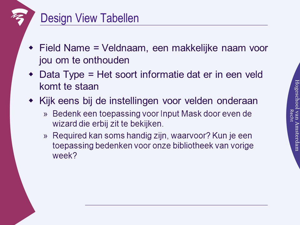 Design View Tabellen  Field Name = Veldnaam, een makkelijke naam voor jou om te onthouden  Data Type = Het soort informatie dat er in een veld komt te staan  Kijk eens bij de instellingen voor velden onderaan »Bedenk een toepassing voor Input Mask door even de wizard die erbij zit te bekijken.