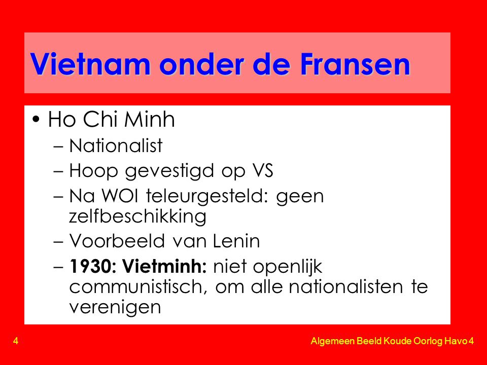 4 Algemeen Beeld Koude Oorlog Havo 4 Vietnam onder de Fransen •Ho Chi Minh –Nationalist –Hoop gevestigd op VS –Na WOI teleurgesteld: geen zelfbeschikking –Voorbeeld van Lenin – 1930: Vietminh: niet openlijk communistisch, om alle nationalisten te verenigen