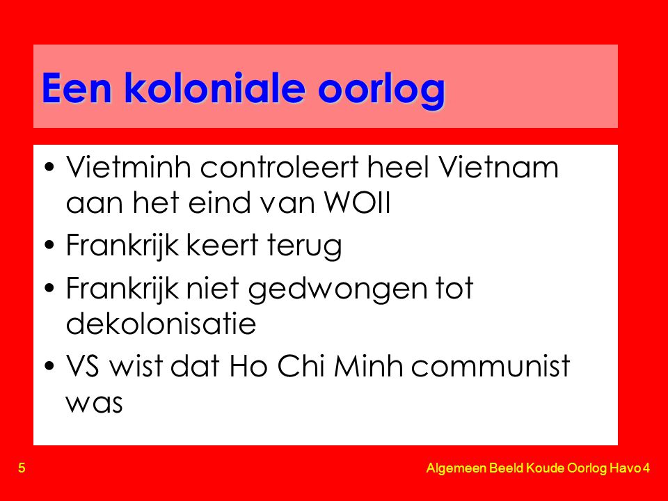 5 Algemeen Beeld Koude Oorlog Havo 4 Een koloniale oorlog •Vietminh controleert heel Vietnam aan het eind van WOII •Frankrijk keert terug •Frankrijk niet gedwongen tot dekolonisatie •VS wist dat Ho Chi Minh communist was