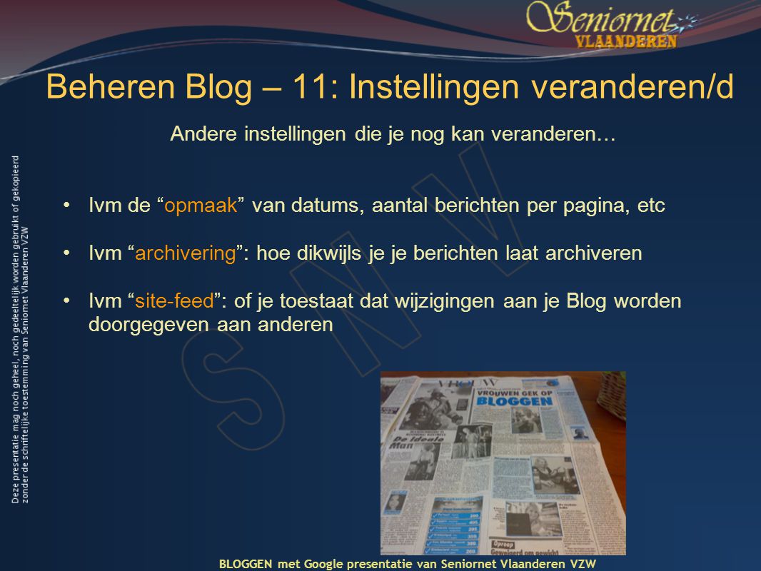 Beheren Blog – 11: Instellingen veranderen/d Andere instellingen die je nog kan veranderen… •Ivm de opmaak van datums, aantal berichten per pagina, etc •Ivm archivering : hoe dikwijls je je berichten laat archiveren •Ivm site-feed : of je toestaat dat wijzigingen aan je Blog worden doorgegeven aan anderen BLOGGEN met Google presentatie van Seniornet Vlaanderen VZW