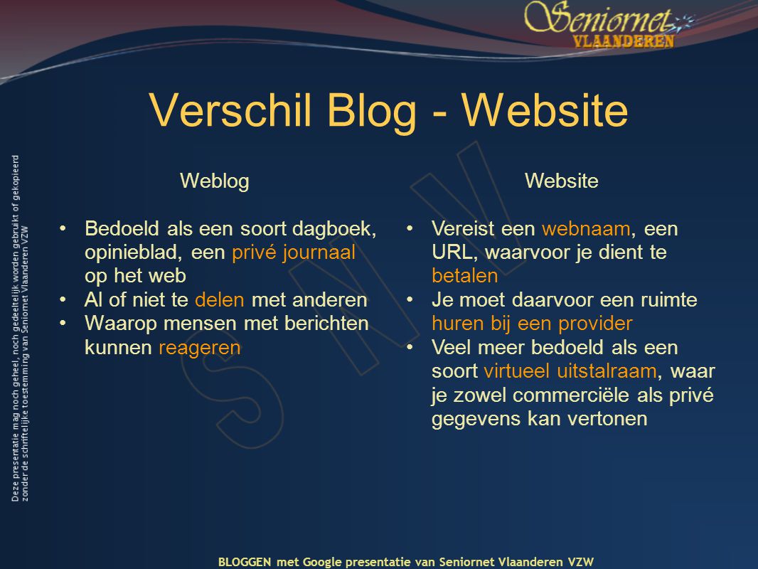 Verschil Blog - Website Weblog •Bedoeld als een soort dagboek, opinieblad, een privé journaal op het web •Al of niet te delen met anderen •Waarop mensen met berichten kunnen reageren Website •Vereist een webnaam, een URL, waarvoor je dient te betalen •Je moet daarvoor een ruimte huren bij een provider •Veel meer bedoeld als een soort virtueel uitstalraam, waar je zowel commerciële als privé gegevens kan vertonen BLOGGEN met Google presentatie van Seniornet Vlaanderen VZW