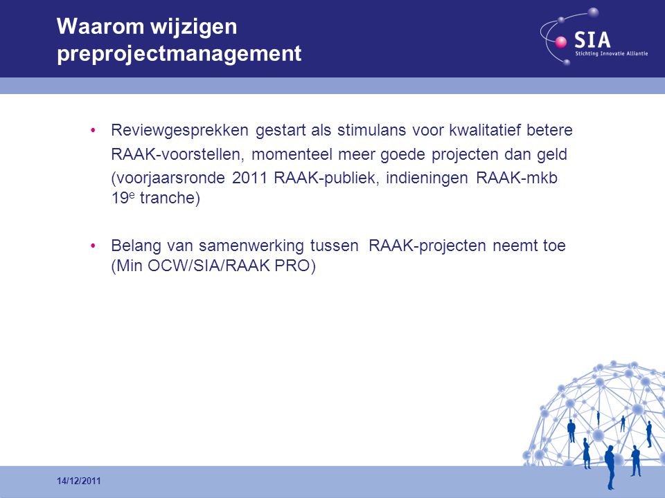 •Reviewgesprekken gestart als stimulans voor kwalitatief betere RAAK-voorstellen, momenteel meer goede projecten dan geld (voorjaarsronde 2011 RAAK-publiek, indieningen RAAK-mkb 19 e tranche) •Belang van samenwerking tussen RAAK-projecten neemt toe (Min OCW/SIA/RAAK PRO) Waarom wijzigen preprojectmanagement 14/12/2011