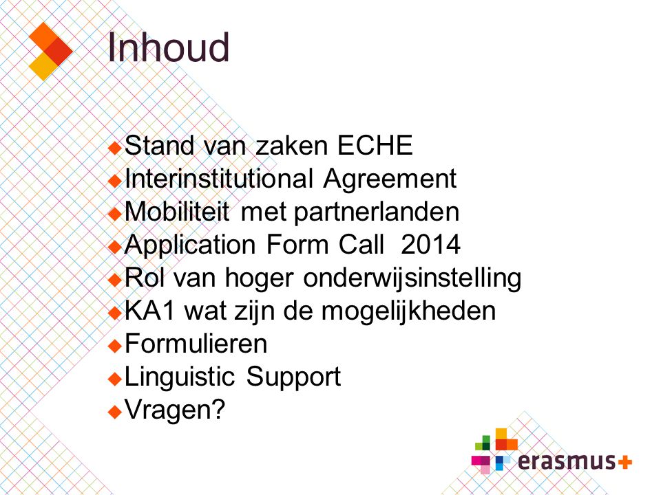 Inhoud  Stand van zaken ECHE  Interinstitutional Agreement  Mobiliteit met partnerlanden  Application Form Call 2014  Rol van hoger onderwijsinstelling  KA1 wat zijn de mogelijkheden  Formulieren  Linguistic Support  Vragen