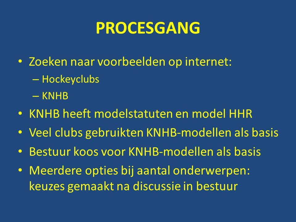 PROCESGANG • Zoeken naar voorbeelden op internet: – Hockeyclubs – KNHB • KNHB heeft modelstatuten en model HHR • Veel clubs gebruikten KNHB-modellen als basis • Bestuur koos voor KNHB-modellen als basis • Meerdere opties bij aantal onderwerpen: keuzes gemaakt na discussie in bestuur