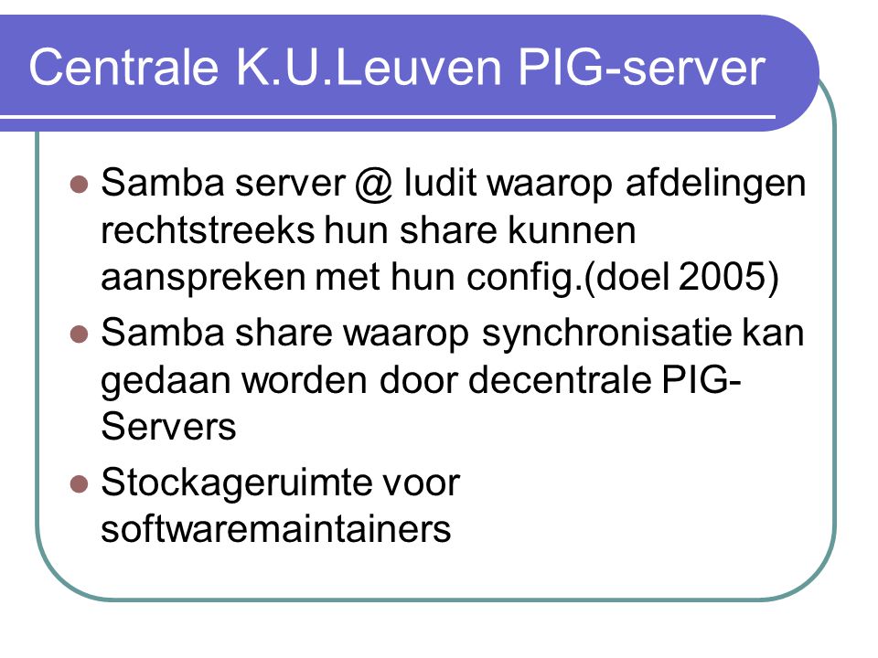 Centrale K.U.Leuven PIG-server  Samba ludit waarop afdelingen rechtstreeks hun share kunnen aanspreken met hun config.(doel 2005)  Samba share waarop synchronisatie kan gedaan worden door decentrale PIG- Servers  Stockageruimte voor softwaremaintainers