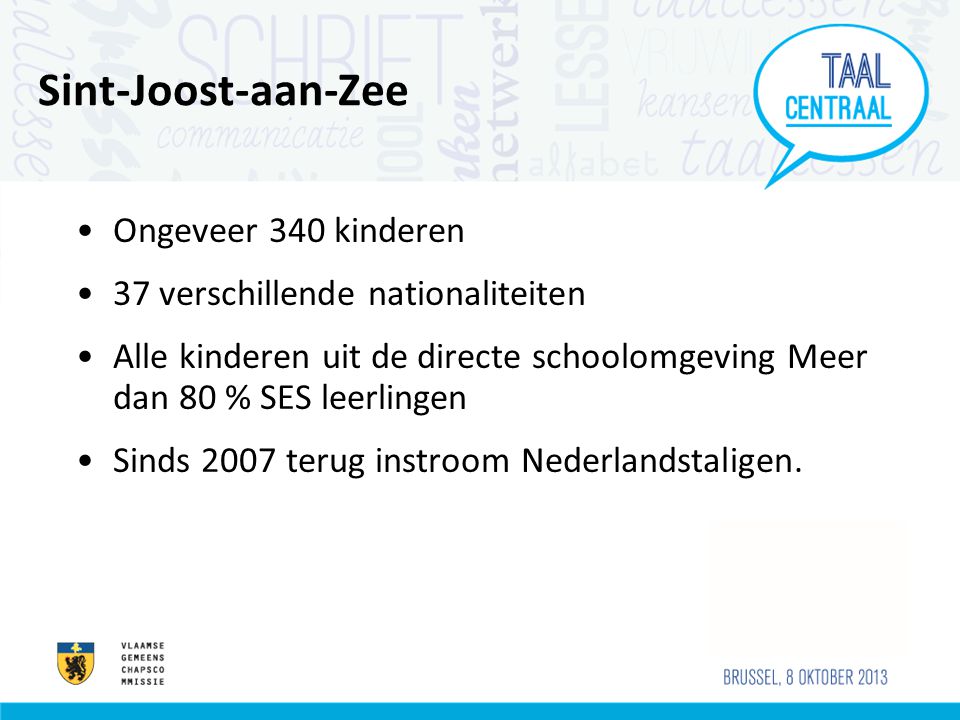 Sint-Joost-aan-Zee •Ongeveer 340 kinderen •37 verschillende nationaliteiten •Alle kinderen uit de directe schoolomgeving Meer dan 80 % SES leerlingen •Sinds 2007 terug instroom Nederlandstaligen.