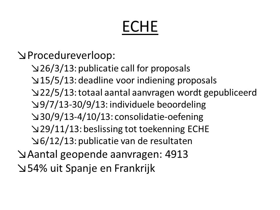 ECHE ↘Procedureverloop: ↘26/3/13: publicatie call for proposals ↘15/5/13: deadline voor indiening proposals ↘22/5/13: totaal aantal aanvragen wordt gepubliceerd ↘9/7/13-30/9/13: individuele beoordeling ↘30/9/13-4/10/13: consolidatie-oefening ↘29/11/13: beslissing tot toekenning ECHE ↘6/12/13: publicatie van de resultaten ↘Aantal geopende aanvragen: 4913 ↘54% uit Spanje en Frankrijk