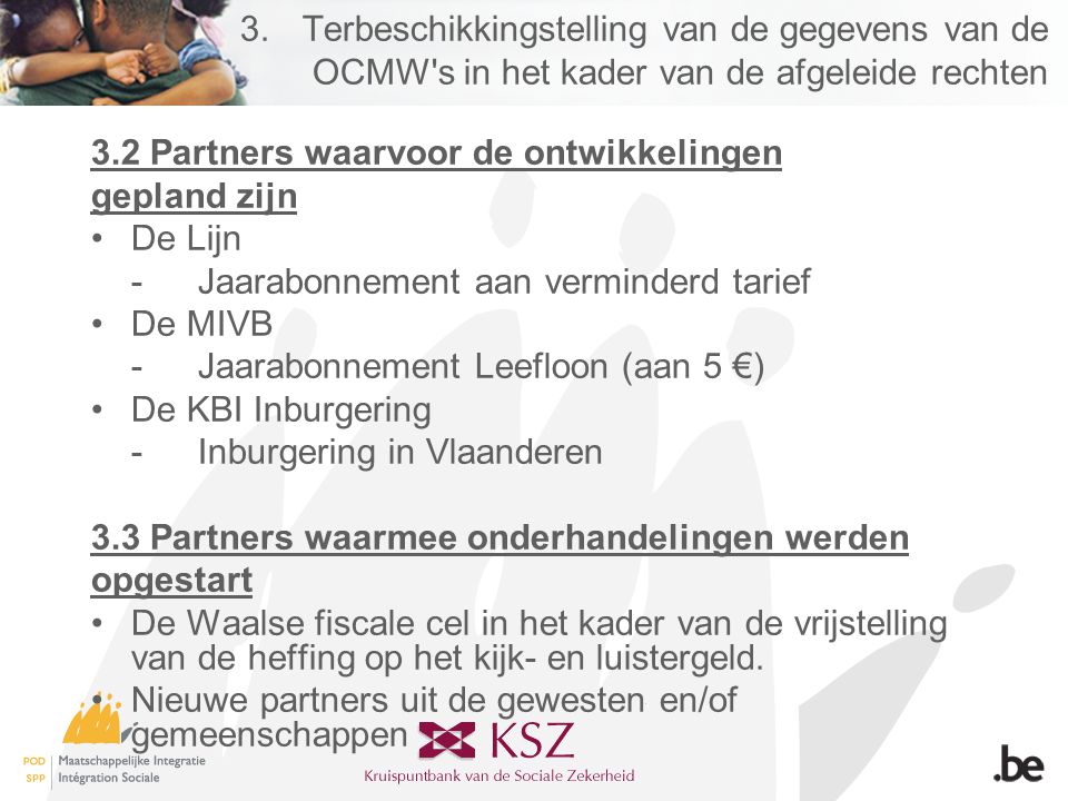 3.Terbeschikkingstelling van de gegevens van de OCMW s in het kader van de afgeleide rechten 3.2 Partners waarvoor de ontwikkelingen gepland zijn •De Lijn -Jaarabonnement aan verminderd tarief •De MIVB -Jaarabonnement Leefloon (aan 5 €) •De KBI Inburgering -Inburgering in Vlaanderen 3.3 Partners waarmee onderhandelingen werden opgestart •De Waalse fiscale cel in het kader van de vrijstelling van de heffing op het kijk- en luistergeld.