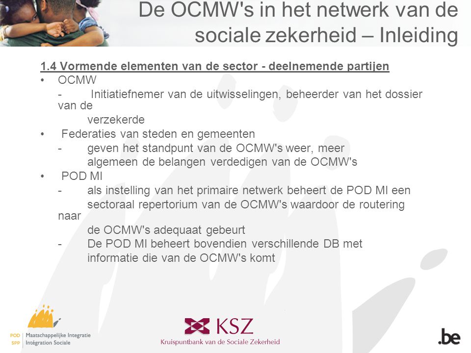 De OCMW s in het netwerk van de sociale zekerheid – Inleiding 1.4 Vormende elementen van de sector - deelnemende partijen •OCMW - Initiatiefnemer van de uitwisselingen, beheerder van het dossier van de verzekerde • Federaties van steden en gemeenten -geven het standpunt van de OCMW s weer, meer algemeen de belangen verdedigen van de OCMW s • POD MI -als instelling van het primaire netwerk beheert de POD MI een sectoraal repertorium van de OCMW s waardoor de routering naar de OCMW s adequaat gebeurt -De POD MI beheert bovendien verschillende DB met informatie die van de OCMW s komt