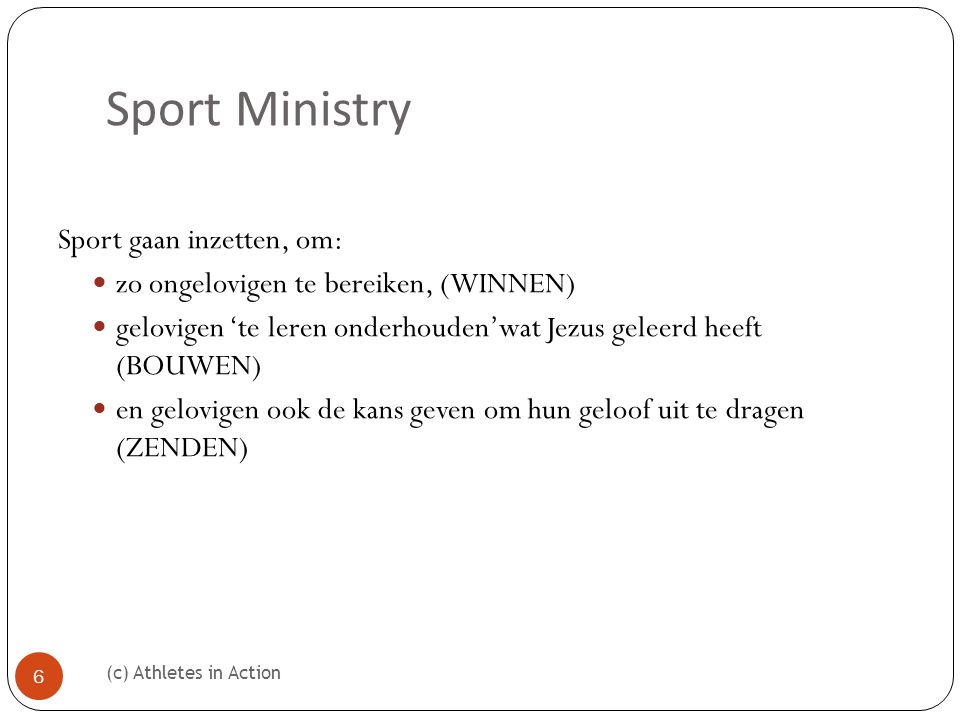Sport Ministry (c) Athletes in Action 6 Sport gaan inzetten, om:  zo ongelovigen te bereiken, (WINNEN)  gelovigen ‘te leren onderhouden’wat Jezus geleerd heeft (BOUWEN)  en gelovigen ook de kans geven om hun geloof uit te dragen (ZENDEN)