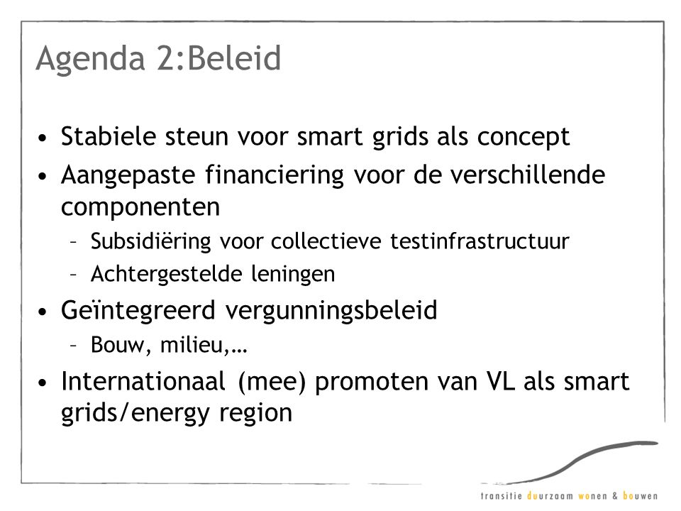 Agenda 2:Beleid •Stabiele steun voor smart grids als concept •Aangepaste financiering voor de verschillende componenten –Subsidiëring voor collectieve testinfrastructuur –Achtergestelde leningen •Geïntegreerd vergunningsbeleid –Bouw, milieu,… •Internationaal (mee) promoten van VL als smart grids/energy region